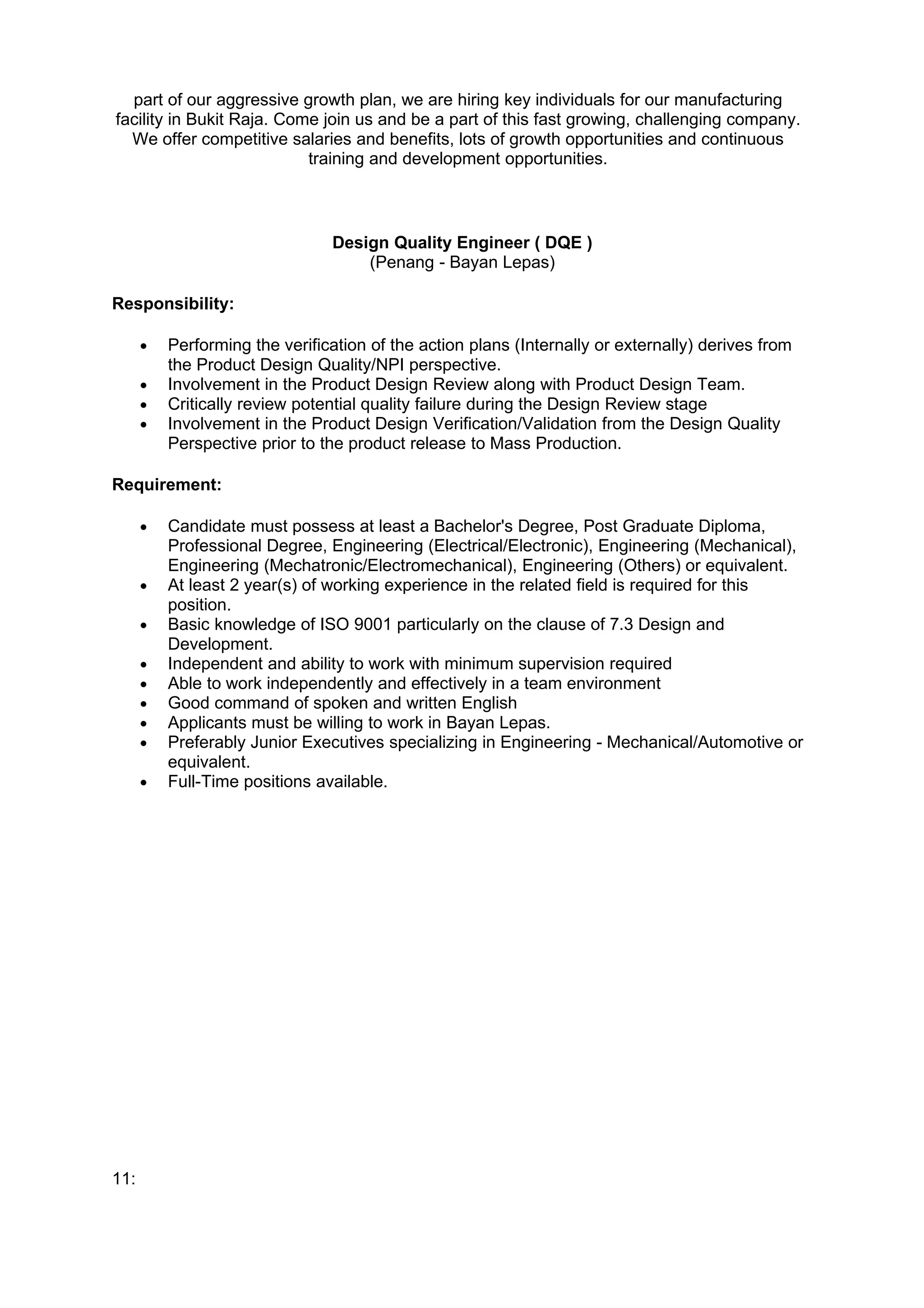 part of our aggressive growth plan, we are hiring key individuals for our manufacturing
facility in Bukit Raja. Come join us and be a part of this fast growing, challenging company.
  We offer competitive salaries and benefits, lots of growth opportunities and continuous
                           training and development opportunities.



                                Design Quality Engineer ( DQE )
                                    (Penang - Bayan Lepas)

Responsibility:

      •   Performing the verification of the action plans (Internally or externally) derives from
          the Product Design Quality/NPI perspective.
      •   Involvement in the Product Design Review along with Product Design Team.
      •   Critically review potential quality failure during the Design Review stage
      •   Involvement in the Product Design Verification/Validation from the Design Quality
          Perspective prior to the product release to Mass Production.

Requirement:

      •   Candidate must possess at least a Bachelor's Degree, Post Graduate Diploma,
          Professional Degree, Engineering (Electrical/Electronic), Engineering (Mechanical),
          Engineering (Mechatronic/Electromechanical), Engineering (Others) or equivalent.
      •   At least 2 year(s) of working experience in the related field is required for this
          position.
      •   Basic knowledge of ISO 9001 particularly on the clause of 7.3 Design and
          Development.
      •   Independent and ability to work with minimum supervision required
      •   Able to work independently and effectively in a team environment
      •   Good command of spoken and written English
      •   Applicants must be willing to work in Bayan Lepas.
      •   Preferably Junior Executives specializing in Engineering - Mechanical/Automotive or
          equivalent.
      •   Full-Time positions available.




11:
 