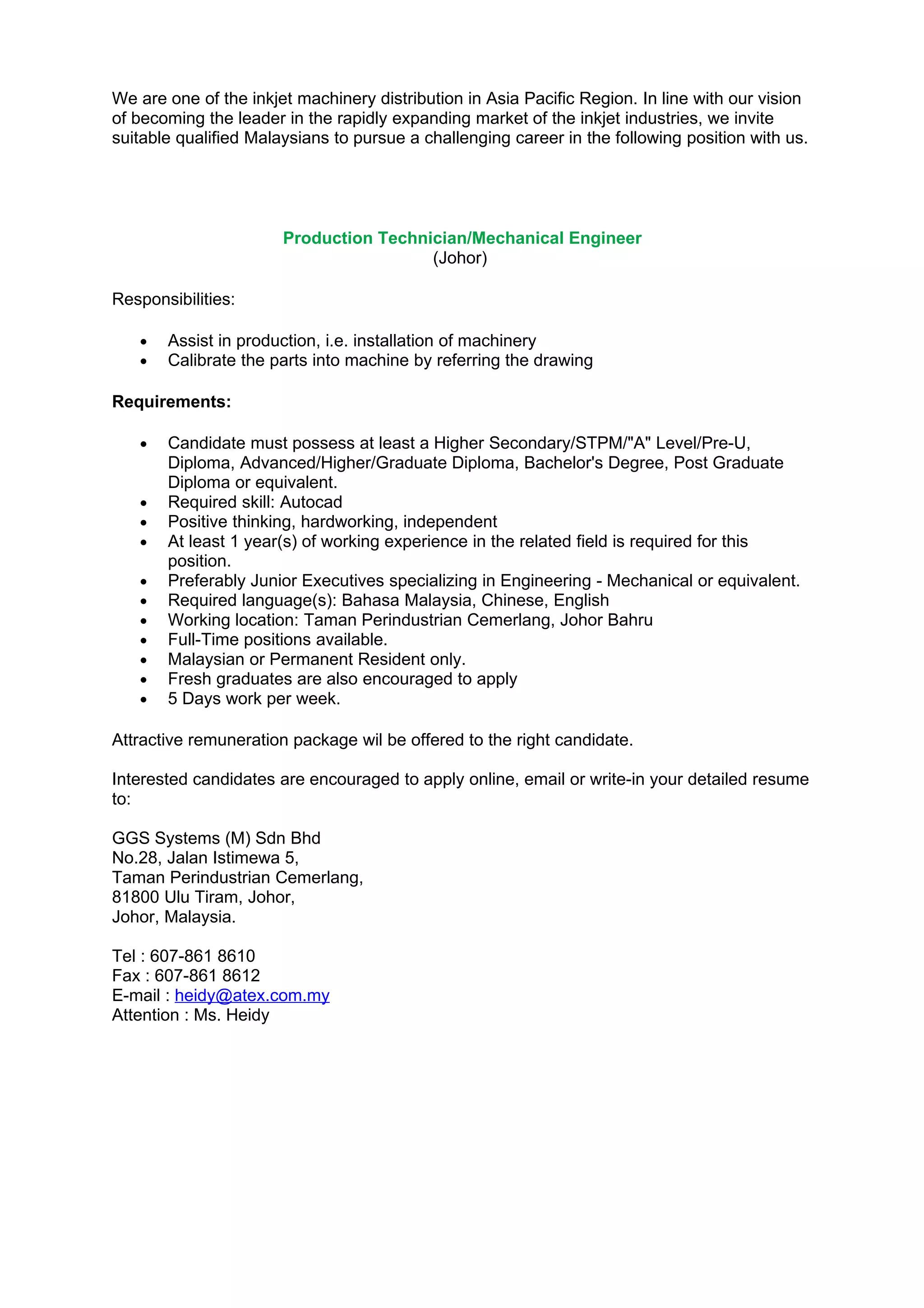 We are one of the inkjet machinery distribution in Asia Pacific Region. In line with our vision
of becoming the leader in the rapidly expanding market of the inkjet industries, we invite
suitable qualified Malaysians to pursue a challenging career in the following position with us.




                       Production Technician/Mechanical Engineer
                                        (Johor)

Responsibilities:

   •   Assist in production, i.e. installation of machinery
   •   Calibrate the parts into machine by referring the drawing

Requirements:

   •   Candidate must possess at least a Higher Secondary/STPM/"A" Level/Pre-U,
       Diploma, Advanced/Higher/Graduate Diploma, Bachelor's Degree, Post Graduate
       Diploma or equivalent.
   •   Required skill: Autocad
   •   Positive thinking, hardworking, independent
   •   At least 1 year(s) of working experience in the related field is required for this
       position.
   •   Preferably Junior Executives specializing in Engineering - Mechanical or equivalent.
   •   Required language(s): Bahasa Malaysia, Chinese, English
   •   Working location: Taman Perindustrian Cemerlang, Johor Bahru
   •   Full-Time positions available.
   •   Malaysian or Permanent Resident only.
   •   Fresh graduates are also encouraged to apply
   •   5 Days work per week.

Attractive remuneration package wil be offered to the right candidate.

Interested candidates are encouraged to apply online, email or write-in your detailed resume
to:

GGS Systems (M) Sdn Bhd
No.28, Jalan Istimewa 5,
Taman Perindustrian Cemerlang,
81800 Ulu Tiram, Johor,
Johor, Malaysia.

Tel : 607-861 8610
Fax : 607-861 8612
E-mail : heidy@atex.com.my
Attention : Ms. Heidy
 