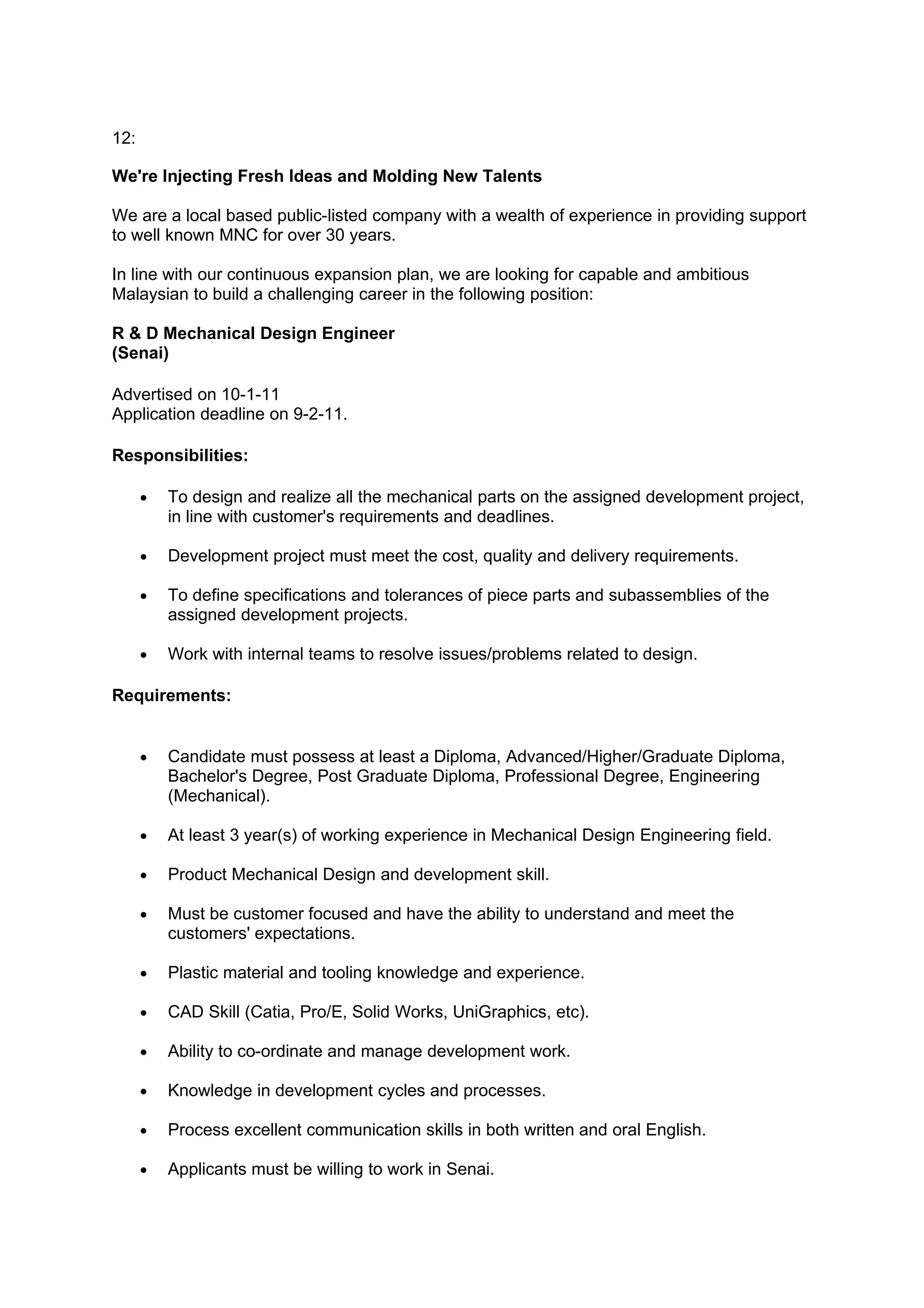12:

We're Injecting Fresh Ideas and Molding New Talents

We are a local based public-listed company with a wealth of experience in providing support
to well known MNC for over 30 years.

In line with our continuous expansion plan, we are looking for capable and ambitious
Malaysian to build a challenging career in the following position:

R & D Mechanical Design Engineer
(Senai)

Advertised on 10-1-11
Application deadline on 9-2-11.

Responsibilities:

      •   To design and realize all the mechanical parts on the assigned development project,
          in line with customer's requirements and deadlines.

      •   Development project must meet the cost, quality and delivery requirements.

      •   To define specifications and tolerances of piece parts and subassemblies of the
          assigned development projects.

      •   Work with internal teams to resolve issues/problems related to design.

Requirements:


      •   Candidate must possess at least a Diploma, Advanced/Higher/Graduate Diploma,
          Bachelor's Degree, Post Graduate Diploma, Professional Degree, Engineering
          (Mechanical).

      •   At least 3 year(s) of working experience in Mechanical Design Engineering field.

      •   Product Mechanical Design and development skill.

      •   Must be customer focused and have the ability to understand and meet the
          customers' expectations.

      •   Plastic material and tooling knowledge and experience.

      •   CAD Skill (Catia, Pro/E, Solid Works, UniGraphics, etc).

      •   Ability to co-ordinate and manage development work.

      •   Knowledge in development cycles and processes.

      •   Process excellent communication skills in both written and oral English.

      •   Applicants must be willing to work in Senai.
 