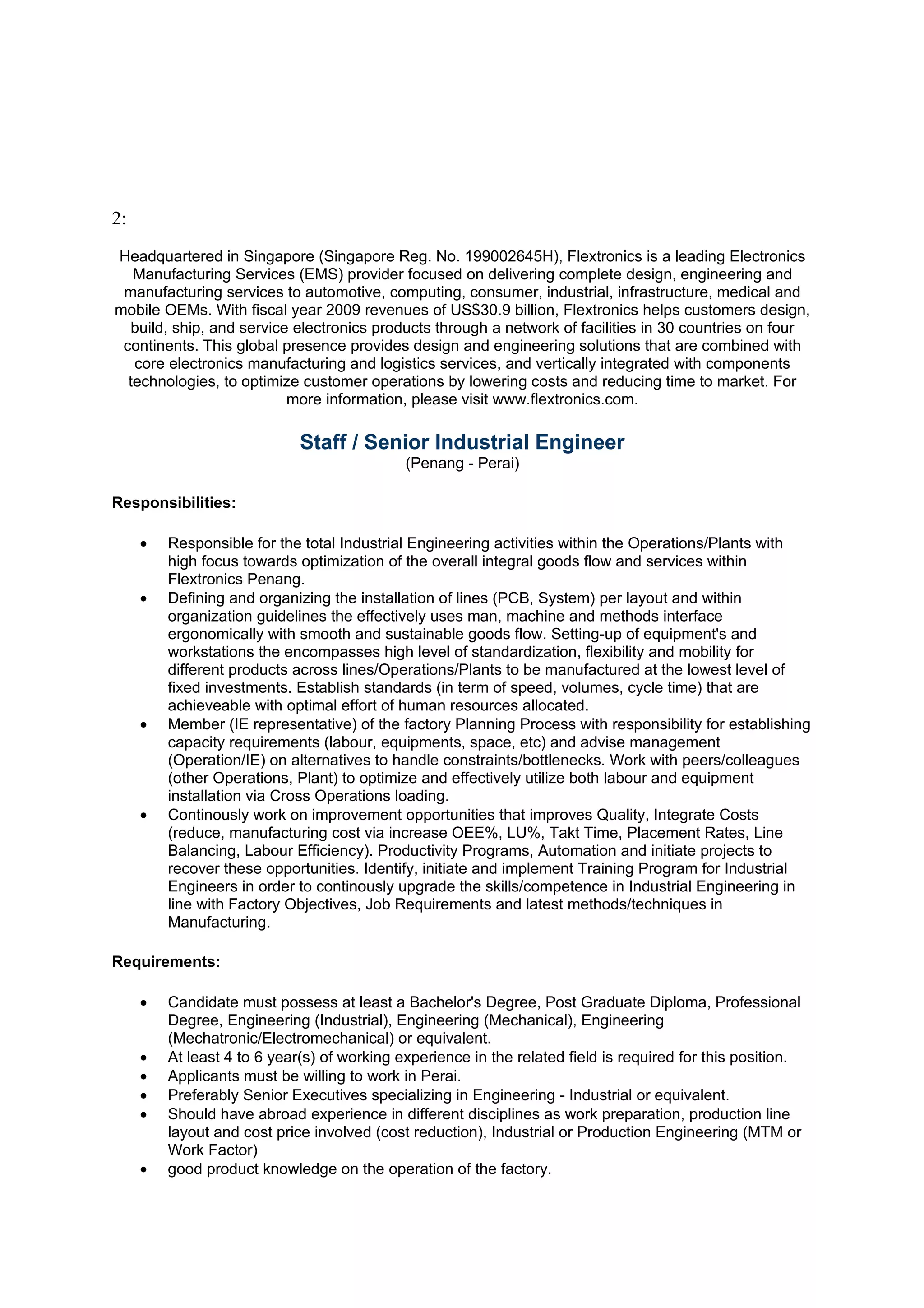 2:

Headquartered in Singapore (Singapore Reg. No. 199002645H), Flextronics is a leading Electronics
   Manufacturing Services (EMS) provider focused on delivering complete design, engineering and
 manufacturing services to automotive, computing, consumer, industrial, infrastructure, medical and
mobile OEMs. With fiscal year 2009 revenues of US$30.9 billion, Flextronics helps customers design,
  build, ship, and service electronics products through a network of facilities in 30 countries on four
 continents. This global presence provides design and engineering solutions that are combined with
   core electronics manufacturing and logistics services, and vertically integrated with components
  technologies, to optimize customer operations by lowering costs and reducing time to market. For
                          more information, please visit www.flextronics.com.

                             Staff / Senior Industrial Engineer
                                             (Penang - Perai)

Responsibilities:

     •   Responsible for the total Industrial Engineering activities within the Operations/Plants with
         high focus towards optimization of the overall integral goods flow and services within
         Flextronics Penang.
     •   Defining and organizing the installation of lines (PCB, System) per layout and within
         organization guidelines the effectively uses man, machine and methods interface
         ergonomically with smooth and sustainable goods flow. Setting-up of equipment's and
         workstations the encompasses high level of standardization, flexibility and mobility for
         different products across lines/Operations/Plants to be manufactured at the lowest level of
         fixed investments. Establish standards (in term of speed, volumes, cycle time) that are
         achieveable with optimal effort of human resources allocated.
     •   Member (IE representative) of the factory Planning Process with responsibility for establishing
         capacity requirements (labour, equipments, space, etc) and advise management
         (Operation/IE) on alternatives to handle constraints/bottlenecks. Work with peers/colleagues
         (other Operations, Plant) to optimize and effectively utilize both labour and equipment
         installation via Cross Operations loading.
     •   Continously work on improvement opportunities that improves Quality, Integrate Costs
         (reduce, manufacturing cost via increase OEE%, LU%, Takt Time, Placement Rates, Line
         Balancing, Labour Efficiency). Productivity Programs, Automation and initiate projects to
         recover these opportunities. Identify, initiate and implement Training Program for Industrial
         Engineers in order to continously upgrade the skills/competence in Industrial Engineering in
         line with Factory Objectives, Job Requirements and latest methods/techniques in
         Manufacturing.

Requirements:

     •   Candidate must possess at least a Bachelor's Degree, Post Graduate Diploma, Professional
         Degree, Engineering (Industrial), Engineering (Mechanical), Engineering
         (Mechatronic/Electromechanical) or equivalent.
     •   At least 4 to 6 year(s) of working experience in the related field is required for this position.
     •   Applicants must be willing to work in Perai.
     •   Preferably Senior Executives specializing in Engineering - Industrial or equivalent.
     •   Should have abroad experience in different disciplines as work preparation, production line
         layout and cost price involved (cost reduction), Industrial or Production Engineering (MTM or
         Work Factor)
     •   good product knowledge on the operation of the factory.
 