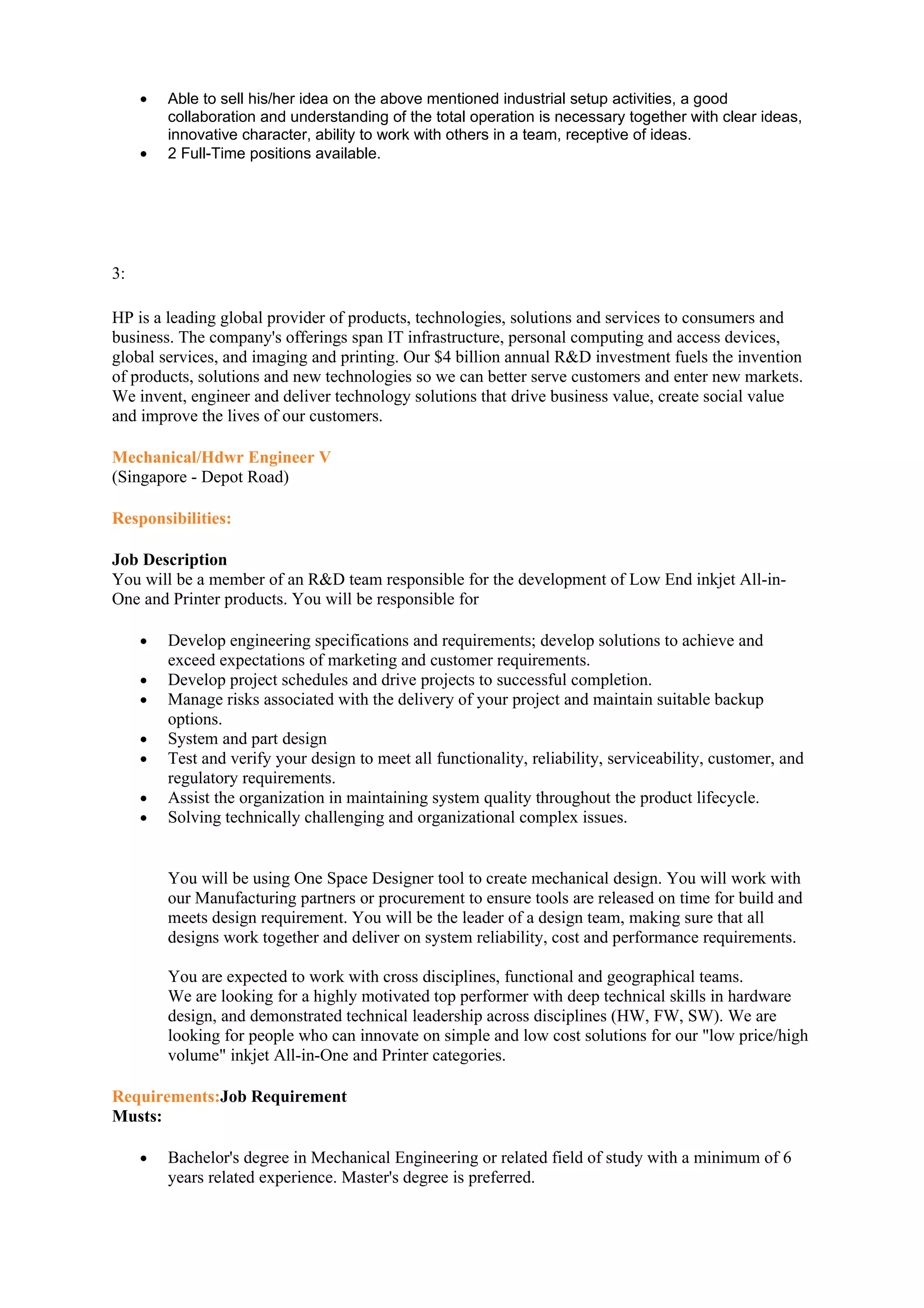 •   Able to sell his/her idea on the above mentioned industrial setup activities, a good
         collaboration and understanding of the total operation is necessary together with clear ideas,
         innovative character, ability to work with others in a team, receptive of ideas.
     •   2 Full-Time positions available.




3:

HP is a leading global provider of products, technologies, solutions and services to consumers and
business. The company's offerings span IT infrastructure, personal computing and access devices,
global services, and imaging and printing. Our $4 billion annual R&D investment fuels the invention
of products, solutions and new technologies so we can better serve customers and enter new markets.
We invent, engineer and deliver technology solutions that drive business value, create social value
and improve the lives of our customers.

Mechanical/Hdwr Engineer V
(Singapore - Depot Road)

Responsibilities:

Job Description
You will be a member of an R&D team responsible for the development of Low End inkjet All-in-
One and Printer products. You will be responsible for

     •   Develop engineering specifications and requirements; develop solutions to achieve and
         exceed expectations of marketing and customer requirements.
     •   Develop project schedules and drive projects to successful completion.
     •   Manage risks associated with the delivery of your project and maintain suitable backup
         options.
     •   System and part design
     •   Test and verify your design to meet all functionality, reliability, serviceability, customer, and
         regulatory requirements.
     •   Assist the organization in maintaining system quality throughout the product lifecycle.
     •   Solving technically challenging and organizational complex issues.


         You will be using One Space Designer tool to create mechanical design. You will work with
         our Manufacturing partners or procurement to ensure tools are released on time for build and
         meets design requirement. You will be the leader of a design team, making sure that all
         designs work together and deliver on system reliability, cost and performance requirements.

         You are expected to work with cross disciplines, functional and geographical teams.
         We are looking for a highly motivated top performer with deep technical skills in hardware
         design, and demonstrated technical leadership across disciplines (HW, FW, SW). We are
         looking for people who can innovate on simple and low cost solutions for our "low price/high
         volume" inkjet All-in-One and Printer categories.

Requirements:Job Requirement
Musts:

     •   Bachelor's degree in Mechanical Engineering or related field of study with a minimum of 6
         years related experience. Master's degree is preferred.
 