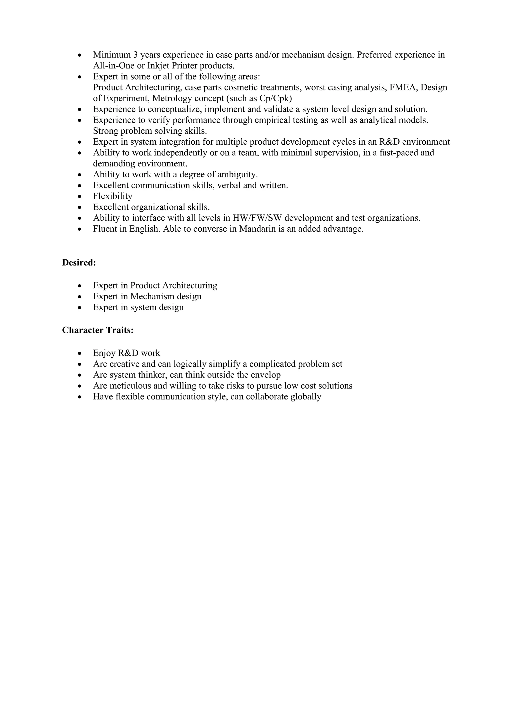 •   Minimum 3 years experience in case parts and/or mechanism design. Preferred experience in
       All-in-One or Inkjet Printer products.
   •   Expert in some or all of the following areas:
       Product Architecturing, case parts cosmetic treatments, worst casing analysis, FMEA, Design
       of Experiment, Metrology concept (such as Cp/Cpk)
   •   Experience to conceptualize, implement and validate a system level design and solution.
   •   Experience to verify performance through empirical testing as well as analytical models.
       Strong problem solving skills.
   •   Expert in system integration for multiple product development cycles in an R&D environment
   •   Ability to work independently or on a team, with minimal supervision, in a fast-paced and
       demanding environment.
   •   Ability to work with a degree of ambiguity.
   •   Excellent communication skills, verbal and written.
   •   Flexibility
   •   Excellent organizational skills.
   •   Ability to interface with all levels in HW/FW/SW development and test organizations.
   •   Fluent in English. Able to converse in Mandarin is an added advantage.


Desired:

   •   Expert in Product Architecturing
   •   Expert in Mechanism design
   •   Expert in system design

Character Traits:

   •   Enjoy R&D work
   •   Are creative and can logically simplify a complicated problem set
   •   Are system thinker, can think outside the envelop
   •   Are meticulous and willing to take risks to pursue low cost solutions
   •   Have flexible communication style, can collaborate globally
 
