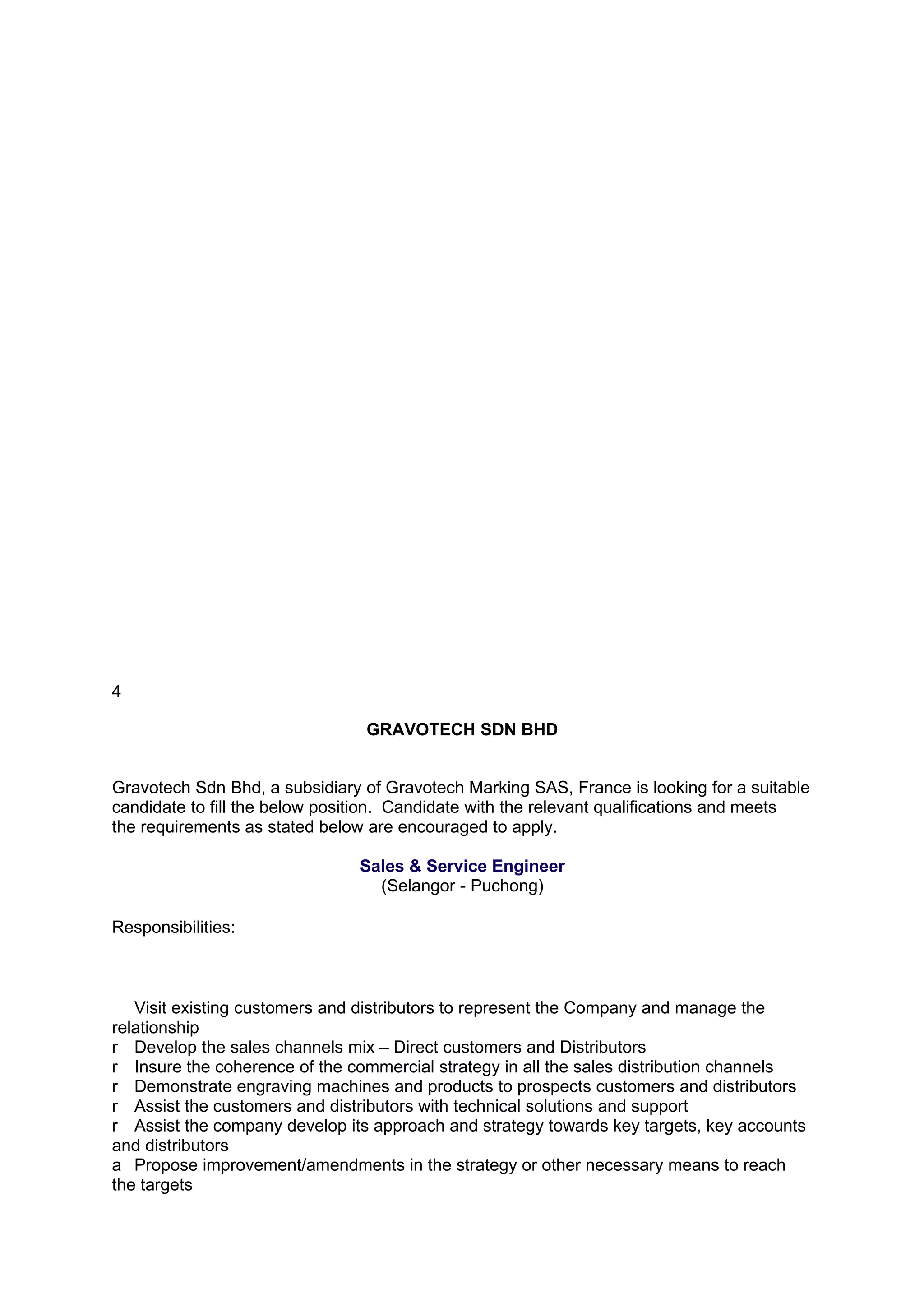 4

                                GRAVOTECH SDN BHD


Gravotech Sdn Bhd, a subsidiary of Gravotech Marking SAS, France is looking for a suitable
candidate to fill the below position. Candidate with the relevant qualifications and meets
the requirements as stated below are encouraged to apply.

                               Sales & Service Engineer
                                 (Selangor - Puchong)

Responsibilities:



   Visit existing customers and distributors to represent the Company and manage the
relationship
r Develop the sales channels mix – Direct customers and Distributors
r Insure the coherence of the commercial strategy in all the sales distribution channels
r Demonstrate engraving machines and products to prospects customers and distributors
r Assist the customers and distributors with technical solutions and support
r Assist the company develop its approach and strategy towards key targets, key accounts
and distributors
a Propose improvement/amendments in the strategy or other necessary means to reach
the targets
 