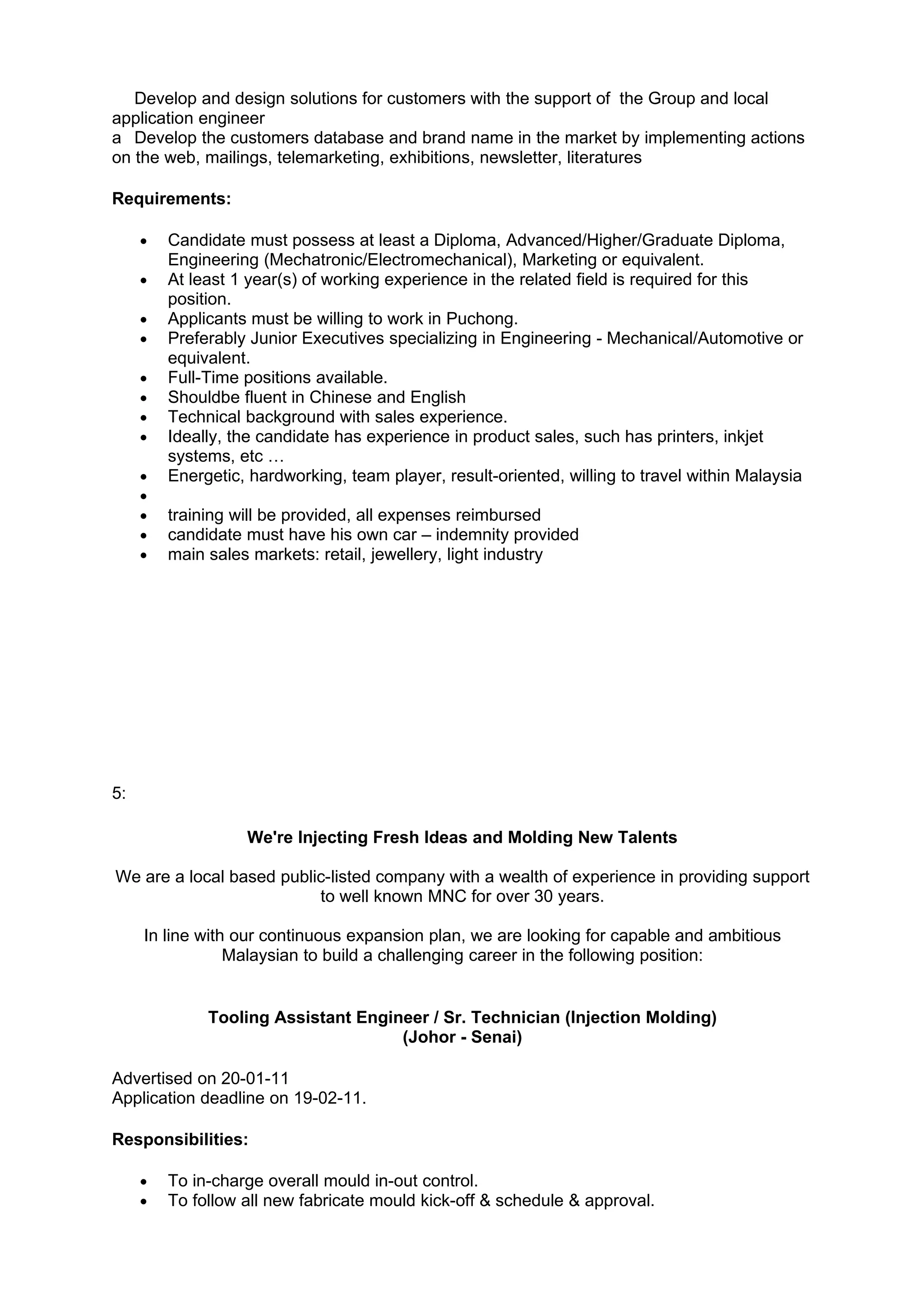 Develop and design solutions for customers with the support of the Group and local
application engineer
a Develop the customers database and brand name in the market by implementing actions
on the web, mailings, telemarketing, exhibitions, newsletter, literatures

Requirements:

     •   Candidate must possess at least a Diploma, Advanced/Higher/Graduate Diploma,
         Engineering (Mechatronic/Electromechanical), Marketing or equivalent.
     •   At least 1 year(s) of working experience in the related field is required for this
         position.
     •   Applicants must be willing to work in Puchong.
     •   Preferably Junior Executives specializing in Engineering - Mechanical/Automotive or
         equivalent.
     •   Full-Time positions available.
     •   Shouldbe fluent in Chinese and English
     •   Technical background with sales experience.
     •   Ideally, the candidate has experience in product sales, such has printers, inkjet
         systems, etc …
     •   Energetic, hardworking, team player, result-oriented, willing to travel within Malaysia
     •
     •   training will be provided, all expenses reimbursed
     •   candidate must have his own car – indemnity provided
     •   main sales markets: retail, jewellery, light industry




5:

                   We're Injecting Fresh Ideas and Molding New Talents

We are a local based public-listed company with a wealth of experience in providing support
                          to well known MNC for over 30 years.

     In line with our continuous expansion plan, we are looking for capable and ambitious
                 Malaysian to build a challenging career in the following position:


              Tooling Assistant Engineer / Sr. Technician (Injection Molding)
                                     (Johor - Senai)

Advertised on 20-01-11
Application deadline on 19-02-11.

Responsibilities:

     •   To in-charge overall mould in-out control.
     •   To follow all new fabricate mould kick-off & schedule & approval.
 