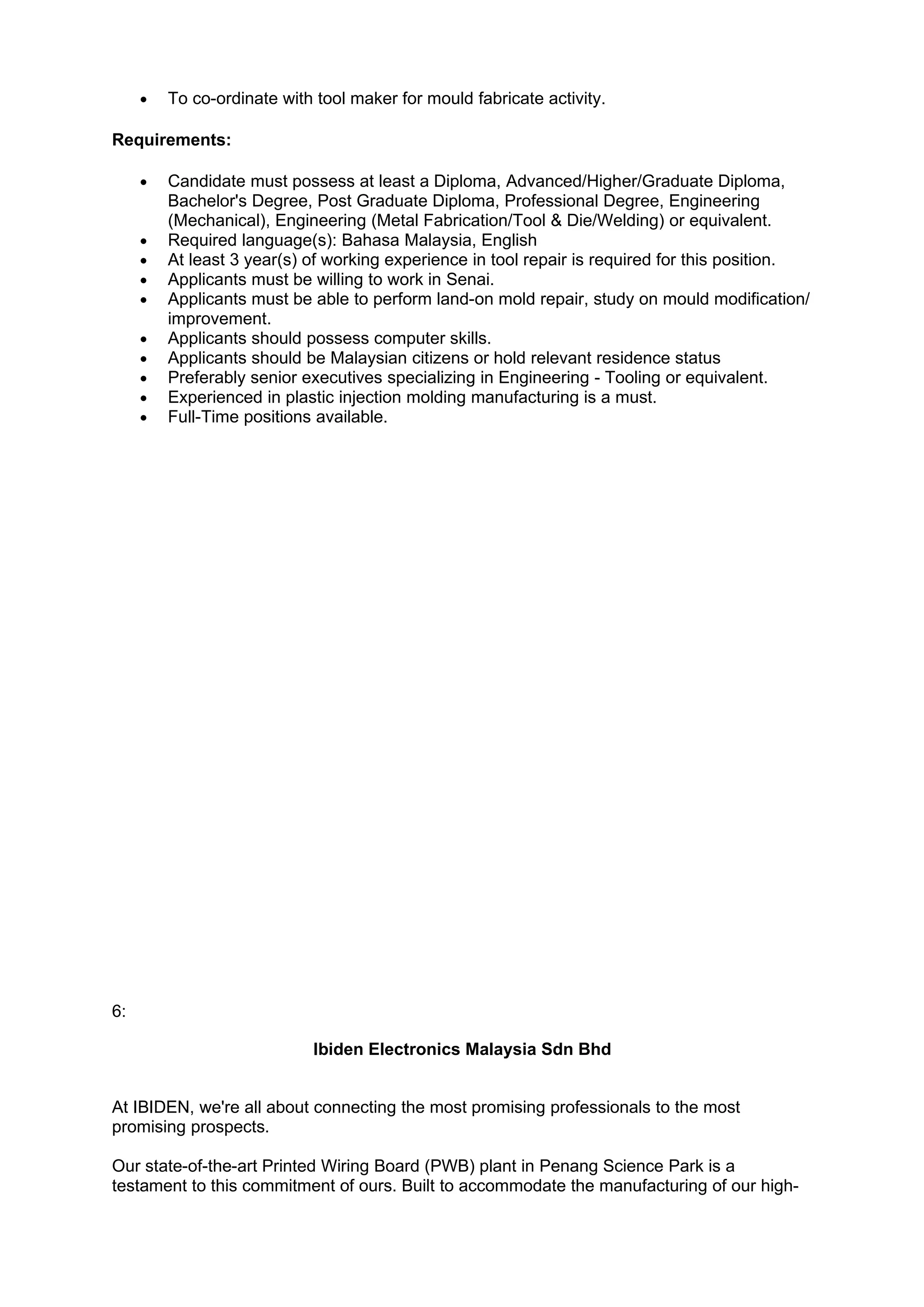 •   To co-ordinate with tool maker for mould fabricate activity.

Requirements:

     •   Candidate must possess at least a Diploma, Advanced/Higher/Graduate Diploma,
         Bachelor's Degree, Post Graduate Diploma, Professional Degree, Engineering
         (Mechanical), Engineering (Metal Fabrication/Tool & Die/Welding) or equivalent.
     •   Required language(s): Bahasa Malaysia, English
     •   At least 3 year(s) of working experience in tool repair is required for this position.
     •   Applicants must be willing to work in Senai.
     •   Applicants must be able to perform land-on mold repair, study on mould modification/
         improvement.
     •   Applicants should possess computer skills.
     •   Applicants should be Malaysian citizens or hold relevant residence status
     •   Preferably senior executives specializing in Engineering - Tooling or equivalent.
     •   Experienced in plastic injection molding manufacturing is a must.
     •   Full-Time positions available.




6:

                            Ibiden Electronics Malaysia Sdn Bhd


At IBIDEN, we're all about connecting the most promising professionals to the most
promising prospects.

Our state-of-the-art Printed Wiring Board (PWB) plant in Penang Science Park is a
testament to this commitment of ours. Built to accommodate the manufacturing of our high-
 