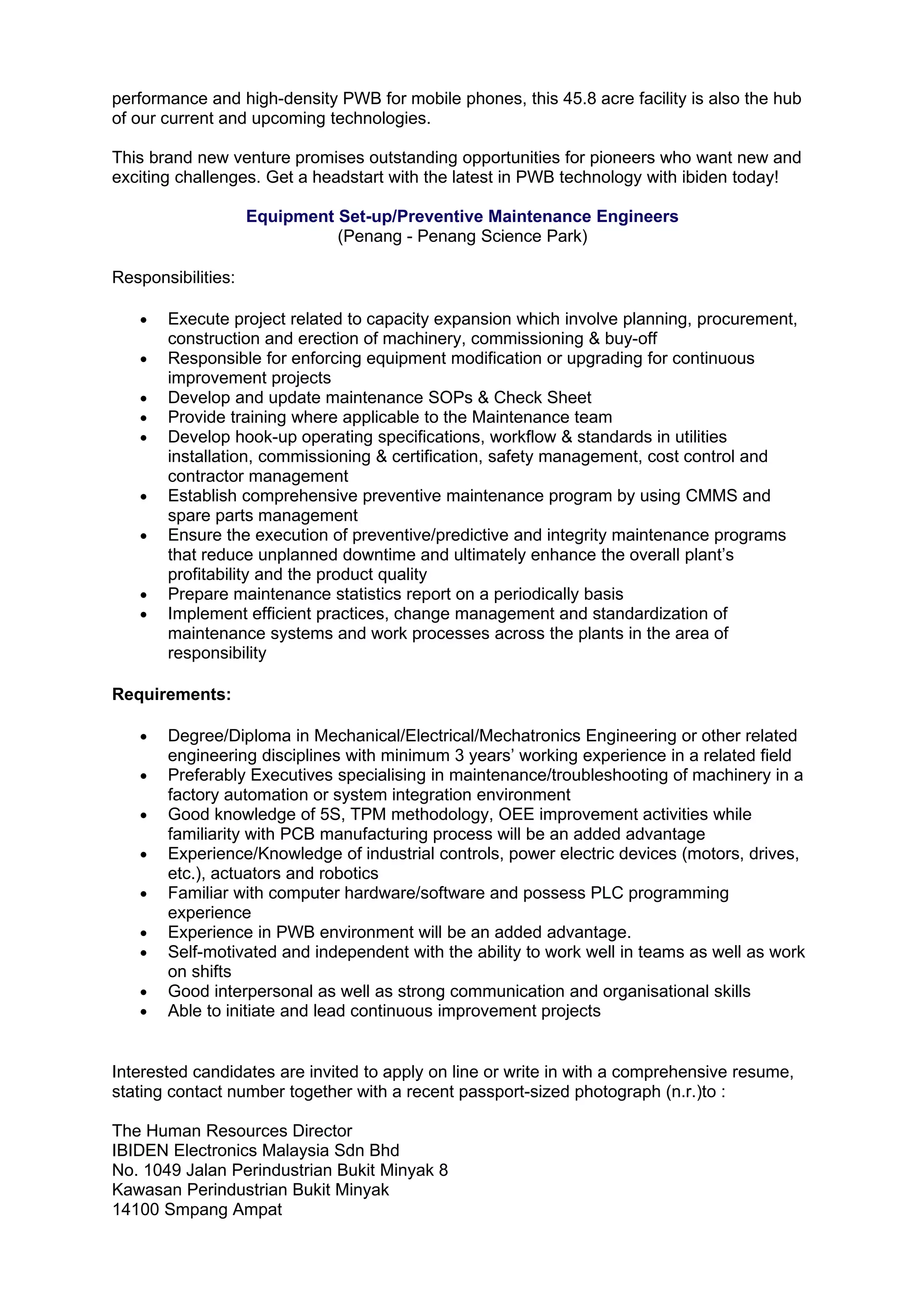 performance and high-density PWB for mobile phones, this 45.8 acre facility is also the hub
of our current and upcoming technologies.

This brand new venture promises outstanding opportunities for pioneers who want new and
exciting challenges. Get a headstart with the latest in PWB technology with ibiden today!

                    Equipment Set-up/Preventive Maintenance Engineers
                              (Penang - Penang Science Park)

Responsibilities:

   •   Execute project related to capacity expansion which involve planning, procurement,
       construction and erection of machinery, commissioning & buy-off
   •   Responsible for enforcing equipment modification or upgrading for continuous
       improvement projects
   •   Develop and update maintenance SOPs & Check Sheet
   •   Provide training where applicable to the Maintenance team
   •   Develop hook-up operating specifications, workflow & standards in utilities
       installation, commissioning & certification, safety management, cost control and
       contractor management
   •   Establish comprehensive preventive maintenance program by using CMMS and
       spare parts management
   •   Ensure the execution of preventive/predictive and integrity maintenance programs
       that reduce unplanned downtime and ultimately enhance the overall plant’s
       profitability and the product quality
   •   Prepare maintenance statistics report on a periodically basis
   •   Implement efficient practices, change management and standardization of
       maintenance systems and work processes across the plants in the area of
       responsibility

Requirements:

   •   Degree/Diploma in Mechanical/Electrical/Mechatronics Engineering or other related
       engineering disciplines with minimum 3 years’ working experience in a related field
   •   Preferably Executives specialising in maintenance/troubleshooting of machinery in a
       factory automation or system integration environment
   •   Good knowledge of 5S, TPM methodology, OEE improvement activities while
       familiarity with PCB manufacturing process will be an added advantage
   •   Experience/Knowledge of industrial controls, power electric devices (motors, drives,
       etc.), actuators and robotics
   •   Familiar with computer hardware/software and possess PLC programming
       experience
   •   Experience in PWB environment will be an added advantage.
   •   Self-motivated and independent with the ability to work well in teams as well as work
       on shifts
   •   Good interpersonal as well as strong communication and organisational skills
   •   Able to initiate and lead continuous improvement projects


Interested candidates are invited to apply on line or write in with a comprehensive resume,
stating contact number together with a recent passport-sized photograph (n.r.)to :

The Human Resources Director
IBIDEN Electronics Malaysia Sdn Bhd
No. 1049 Jalan Perindustrian Bukit Minyak 8
Kawasan Perindustrian Bukit Minyak
14100 Smpang Ampat
 