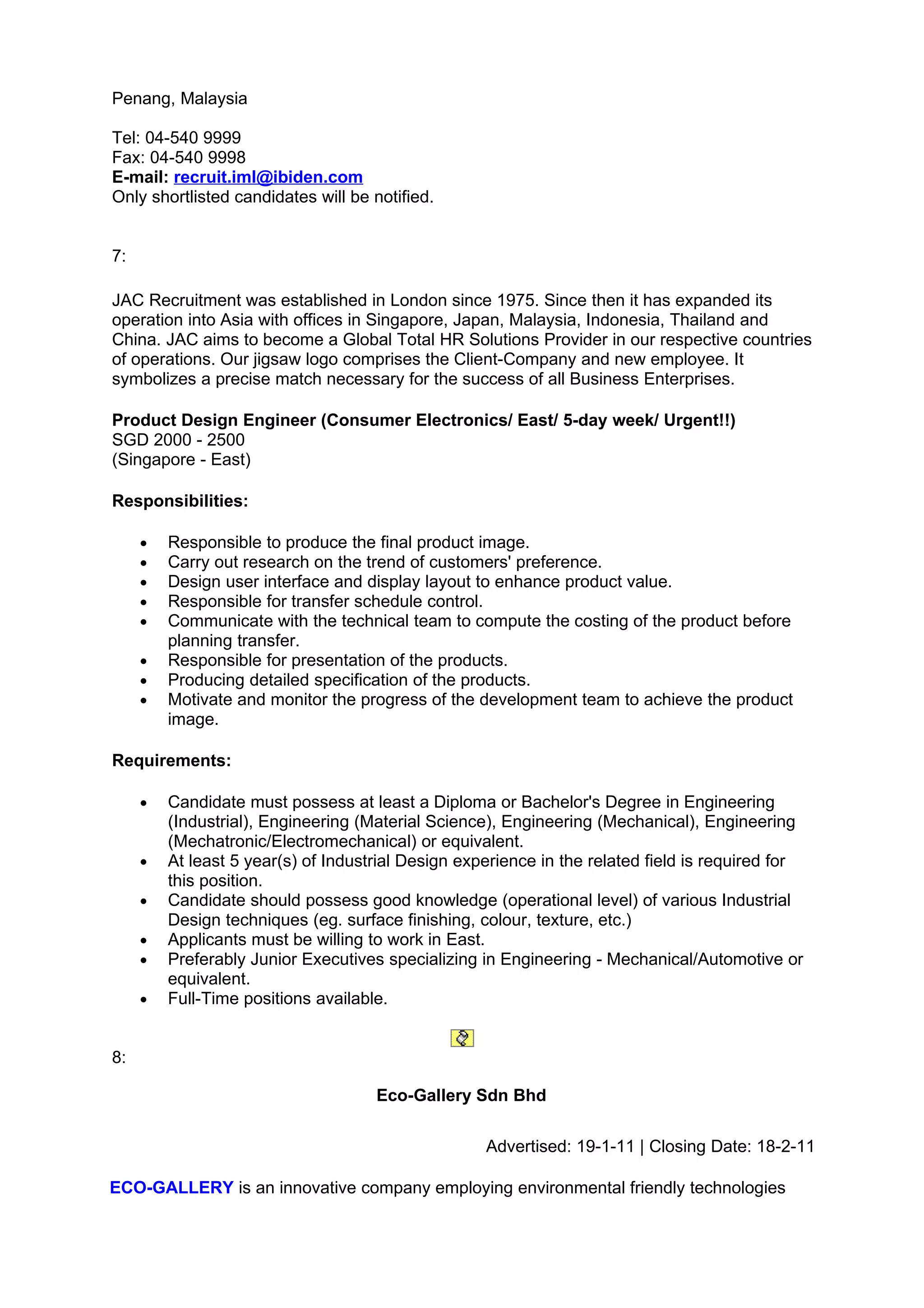 Penang, Malaysia

Tel: 04-540 9999
Fax: 04-540 9998
E-mail: recruit.iml@ibiden.com
Only shortlisted candidates will be notified.


7:

JAC Recruitment was established in London since 1975. Since then it has expanded its
operation into Asia with offices in Singapore, Japan, Malaysia, Indonesia, Thailand and
China. JAC aims to become a Global Total HR Solutions Provider in our respective countries
of operations. Our jigsaw logo comprises the Client-Company and new employee. It
symbolizes a precise match necessary for the success of all Business Enterprises.

Product Design Engineer (Consumer Electronics/ East/ 5-day week/ Urgent!!)
SGD 2000 - 2500
(Singapore - East)

Responsibilities:

     •   Responsible to produce the final product image.
     •   Carry out research on the trend of customers' preference.
     •   Design user interface and display layout to enhance product value.
     •   Responsible for transfer schedule control.
     •   Communicate with the technical team to compute the costing of the product before
         planning transfer.
     •   Responsible for presentation of the products.
     •   Producing detailed specification of the products.
     •   Motivate and monitor the progress of the development team to achieve the product
         image.

Requirements:

     •   Candidate must possess at least a Diploma or Bachelor's Degree in Engineering
         (Industrial), Engineering (Material Science), Engineering (Mechanical), Engineering
         (Mechatronic/Electromechanical) or equivalent.
     •   At least 5 year(s) of Industrial Design experience in the related field is required for
         this position.
     •   Candidate should possess good knowledge (operational level) of various Industrial
         Design techniques (eg. surface finishing, colour, texture, etc.)
     •   Applicants must be willing to work in East.
     •   Preferably Junior Executives specializing in Engineering - Mechanical/Automotive or
         equivalent.
     •   Full-Time positions available.


8:

                                     Eco-Gallery Sdn Bhd

                                                    Advertised: 19-1-11 | Closing Date: 18-2-11

ECO-GALLERY is an innovative company employing environmental friendly technologies
 