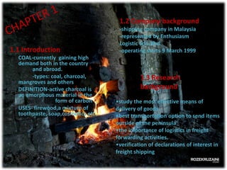1.2 Company background

1.1 Introduction
COAL-currently gaining high
demand both in the country
and abroad.
-types: coal, charcoal,
mangroves and others
DEFINITION-active charcoal is
an amorphous material in the
form of carbon
USES- firewood,a mixture of
toothpaste, soap,cosmetics etc.

-shipping company in Malaysia
-represented by Enthusiasm
Logistic Sdn.Bhd
-operating starts 9 March 1999

1.3 Research
background
•study the most effective means of
delivery of goods.
•best transportation option to send items
outside of the peninsula
•the importance of logistics in freight
forwarding activities.
•verification of declarations of interest in
freight shipping

 