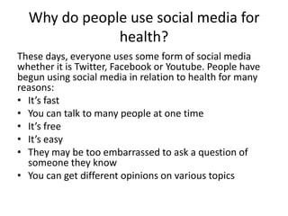 Why do people use social media for
health?
These days, everyone uses some form of social media
whether it is Twitter, Facebook or Youtube. People have
begun using social media in relation to health for many
reasons:
• It’s fast
• You can talk to many people at one time
• It’s free
• It’s easy
• They may be too embarrassed to ask a question of
someone they know
• You can get different opinions on various topics
 
