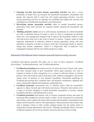 1. Choosing low-risk, low-return income, generating activities that have a lower
probability of failure frees up resources for household consumption. Households with
greater risk exposure tend to select low risk income generating activities. Low-risk
income generating activities are typically less profitable than higher-risk activities and
contribute less to building the household‟s asset endowment.
2. Diversifying income generating activities tends to smooth household income,
particularly when some activities are seasonal, thereby reducing the household‟s risk
exposure.
3. Building protective assets serves as self-insurance mechanisms by which households
set aside a calculated amount of money or store of value to compensate for potential
future loss. Loss management strategies seek to improve the household‟s ability to cope
with and recover from loss in the event of shocks or stresses. „Coping‟ means to make
temporary adjustments in behaviors related to income generation, eating, and asset
utilization in response to shocks or stresses. In the face of persistent shocks or stresses,
coping may become „adaptation,‟ which is a longer-term shift in behaviors. Loss
management strategies fall into one of three progressive stages.
Rational of livelihood interventions towards food security success
Livelihood interventions generally fall under one or more of three categories: „livelihood
provisioning,‟ „livelihood protection,‟ and „livelihood promotion.‟
1. Livelihood provisioning interventions involve the direct provision of food, cash, assets,
and other essential needs to poor households. Direct grant assistance can come in
response to shocks or other emergencies or as a means to alleviate chronic or extreme
poverty. These interventions seek to meet basic needs, stabilize consumption, and recover
critical assets of destitute or near destitute households. Households qualifying for
livelihood provisioning have exhausted their self-insurance mechanisms, depleted their
assets, and possibly adopted more desperate coping behaviors.
2. Livelihood protection interventions aim to maintain and/or build the household‟s
capacity to reduce risk and cope with shocks and stresses. Protection interventions cover
a range of activities designed to smooth household consumption or income, manage
household cash ﬂows, and build protective assets.
3. Livelihood promotion interventions seek to increase household income and assets by
increasing labor productivity and the returns to labor. At the structural level, promotion
interventions seek to address the factors that constrain the households‟ participation in the
market and the benefits it derives from participation. Other promotion interventions may
seek to integrate women or other socially marginal groups into the market and/or to
expand their earning opportunities and income. Although conceptually distinct, the three
livelihood categories are not always distinct in practice and may at times overlap.
 