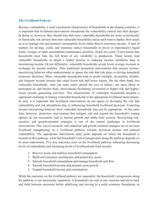 The Livelihood Pathway
Because vulnerability is such a prominent characteristic of households in developing countries, it
is important that livelihood interventions incorporate the vulnerability context into their designs.
In doing so, however, they should note that more vulnerable households are more economically
or financially risk adverse than non-vulnerable households and as such tend to deploy their assets
so as to manage risk and maintain consumption levels rather than to maximize income. A lack of
markets for savings, credit, and insurance induce households to invest in unproductive liquid
assets, storage, or other consumption maintenance activities, which are costly. It also means that
households must bear the full brunt of any variability in production. These factors lead
vulnerable households to attach a higher priority to reducing income variability than to
maximizing income. Or put differently, vulnerable households accept lower average incomes in
exchange for income stability. Thus traditional promotion interventions that assume income-
maximizing behavior often underestimate or ignore the role that risk plays in driving household
economic decisions. More vulnerable households tend to prefer multiple, diversified, reliable,
and frequent income streams that entail lower risk and lower returns. On the other hand, less
vulnerable households—who can more easily absorb the cost of failure—are more likely to
participate in, and benefit from, interventions facilitating investment in higher risk and higher-
return income generating activities. This characteristic of vulnerable households presents a
significant challenge in linking vulnerable households to the appropriate livelihood interventions.
In sum, it is important that livelihood interventions do not ignore or downplay the role that
vulnerability and risk perceptions play in inﬂuencing household livelihood decisions. Expecting
income maximizing behavior from vulnerable households may not be appropriate. At the same
time, however, protection interventions that mitigate risk and expand the household‟s coping
options do not necessarily lead to income growth and stable food security. Reconciling risk-
sensitive and growth-oriented strategies is one of the central challenges in livelihood
interventions. One way to reconcile risk-reduction and growth oriented strategies are to envision
livelihood strengthening on a livelihood pathway towards increased income and reduced
vulnerability. The appropriate intervention entry point depends on where the household is
located on this pathway, while the household‟s rate of progression along the pathway depends on
its asset endowment. Five key outcomes exist on the livelihood pathway indicating decreasing
levels of vulnerability and increasing levels of livelihood and food security:
1. Recover assets and stabilize household consumption
2. Build self-insurance mechanisms and protect key assets
3. Smooth household consumption and manage household cash ﬂow
4. Smooth household income and promote asset growth
5. Expand household income and consumption.
While the outcomes on the livelihood pathway are sequential, the household‟s progression along
the pathway is not necessarily sequential. A household can start at any outcome and move back
and forth between outcomes before stabilizing and moving to a solid economic foundation, as
 