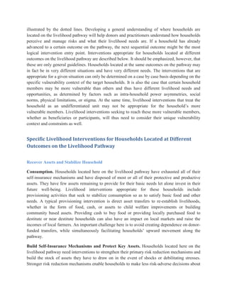 illustrated by the dotted lines. Developing a general understanding of where households are
located on the livelihood pathway will help donors and practitioners understand how households
perceive and manage risks and what their livelihood needs are. If a household has already
advanced to a certain outcome on the pathway, the next sequential outcome might be the most
logical intervention entry point. Interventions appropriate for households located at different
outcomes on the livelihood pathway are described below. It should be emphasized, however, that
these are only general guidelines. Households located at the same outcomes on the pathway may
in fact be in very different situations and have very different needs. The interventions that are
appropriate for a given situation can only be determined on a case by case basis depending on the
specific vulnerability context of the target households. It is also the case that certain household
members may be more vulnerable than others and thus have different livelihood needs and
opportunities, as determined by factors such as intra-household power asymmetries, social
norms, physical limitations, or stigma. At the same time, livelihood interventions that treat the
household as an undifferentiated unit may not be appropriate for the household‟s more
vulnerable members. Livelihood interventions seeking to reach these more vulnerable members,
whether as beneficiaries or participants, will thus need to consider their unique vulnerability
context and constraints as well.
Specific Livelihood Interventions for Households Located at Different
Outcomes on the Livelihood Pathway
Recover Assets and Stabilize Household
Consumption. Households located here on the livelihood pathway have exhausted all of their
self-insurance mechanisms and have disposed of most or all of their protective and productive
assets. They have few assets remaining to provide for their basic needs let alone invest in their
future well-being. Livelihood interventions appropriate for these households include
provisioning activities that seek to stabilize consumption so as to satisfy basic food and other
needs. A typical provisioning intervention is direct asset transfers to re-establish livelihoods,
whether in the form of food, cash, or assets to child welfare improvements or building
community based assets. Providing cash to buy food or providing locally purchased food to
destitute or near destitute households can also have an impact on local markets and raise the
incomes of local farmers. An important challenge here is to avoid creating dependence on donor-
funded transfers, while simultaneously facilitating households‟ upward movement along the
pathway.
Build Self-Insurance Mechanisms and Protect Key Assets. Households located here on the
livelihood pathway need interventions to strengthen their primary risk reduction mechanisms and
build the stock of assets they have to draw on in the event of shocks or debilitating stresses.
Stronger risk reduction mechanisms enable households to make less risk-adverse decisions about
 