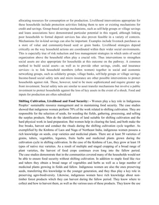 allocating resources for consumption or for production. Livelihood interventions appropriate for
these households include protection activities linking them to new or existing mechanisms for
credit and savings. Group-based savings mechanisms, such as self-help groups or village savings
and loans associations have demonstrated particular potential in this regard, although linking
poor households to formal deposit services has also proven feasible in a variety of contexts.
Mechanisms for in-kind savings can also be important. Examples include livestock purchases as
a store of value and community-based seed or grain banks. Livelihood strategies depend
critically on the way household actions are coordinated within their wider social environments.
This is especially true of risk reduction and loss management strategies in which units of social
organization above the household often play a crucial role. Thus interventions to strengthen
social assets are also appropriate for households at this outcome on the pathway. A common
method to build social assets—as well as to provide other savings, credit, and insurance
services—is to link household members (often women) together in social and economic
networking groups, such as solidarity groups, village banks, self-help groups or village savings.
Income-based social safety nets and micro insurance are other possible interventions to protect
households against risk. These, however, tend to be more sophisticated and require greater up-
front investment. Social safety nets are similar to asset transfer mechanisms but involve a public
investment to protect households against the loss of key assets in the event of a shock. Food and
inputs for production are often subsidized
Shifting Cultivation, Livelihood and Food Security: - Women play a key role in Indigenous
Peoples‟ sustainable resource management and in maintaining food security. The case studies
showed that indigenous women perform 70% of the work related to shifting cultivation. They are
responsible for the selection of seeds, for weeding the fields, gathering, processing, and selling
the surplus products. Men do the identification of land suitable for shifting cultivation and the
hard physical work in land preparation. But women help in clearing the land, and both make the
free breaks, harvest and conduct the rituals during the shifting cultivation cycle together. As
exemplified by the Kmhmu of Laos and Naga of Northeast India, indigenous women possess a
rich knowledge on seeds, crop varieties and medicinal plants. There are at least 50 varieties of
grains, tubers, vegetables, legumes, fruits herbs and medicinal plants grown during the
cultivation cycle in shifting cultivation. In the case of the Kmhmu of Lao, they grow at least 18
types of native rice varieties. As a result of multiple and staged cropping of a broad range of
plant varieties, the harvest of food crops continues even long into the fallow period.
The case studies demonstrate that in the communities covered many of the households would not
be able to ensure food security without shifting cultivation. In addition to staple food like rice
and tubers they obtain a broad range of vegetables and herbs as well as a large number of
medicinal plants growing in fields and fallow. Indigenous women are also the ones preserving
seeds, transferring this knowledge to the younger generation, and they thus play a key role in
preserving agro-biodiversity. Likewise, indigenous women have rich knowledge about non-
timber forest products which they can harvest during the fallow period. They know where to
collect and how to harvest them, as well as the various uses of these products. They know the use
 