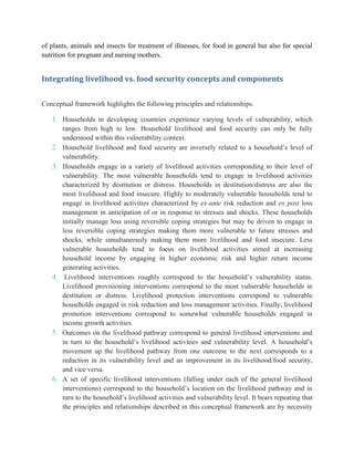 of plants, animals and insects for treatment of illnesses, for food in general but also for special
nutrition for pregnant and nursing mothers.
Integrating livelihood vs. food security concepts and components
Conceptual framework highlights the following principles and relationships.
1. Households in developing countries experience varying levels of vulnerability, which
ranges from high to low. Household livelihood and food security can only be fully
understood within this vulnerability context.
2. Household livelihood and food security are inversely related to a household‟s level of
vulnerability.
3. Households engage in a variety of livelihood activities corresponding to their level of
vulnerability. The most vulnerable households tend to engage in livelihood activities
characterized by destitution or distress. Households in destitution/distress are also the
most livelihood and food insecure. Highly to moderately vulnerable households tend to
engage in livelihood activities characterized by ex-ante risk reduction and ex post loss
management in anticipation of or in response to stresses and shocks. These households
initially manage loss using reversible coping strategies but may be driven to engage in
less reversible coping strategies making them more vulnerable to future stresses and
shocks, while simultaneously making them more livelihood and food insecure. Less
vulnerable households tend to focus on livelihood activities aimed at increasing
household income by engaging in higher economic risk and higher return income
generating activities.
4. Livelihood interventions roughly correspond to the household‟s vulnerability status.
Livelihood provisioning interventions correspond to the most vulnerable households in
destitution or distress. Livelihood protection interventions correspond to vulnerable
households engaged in risk reduction and loss management activities. Finally, livelihood
promotion interventions correspond to somewhat vulnerable households engaged in
income growth activities.
5. Outcomes on the livelihood pathway correspond to general livelihood interventions and
in turn to the household‟s livelihood activities and vulnerability level. A household‟s
movement up the livelihood pathway from one outcome to the next corresponds to a
reduction in its vulnerability level and an improvement in its livelihood/food security,
and vice versa.
6. A set of specific livelihood interventions (falling under each of the general livelihood
interventions) correspond to the household‟s location on the livelihood pathway and in
turn to the household‟s livelihood activities and vulnerability level. It bears repeating that
the principles and relationships described in this conceptual framework are by necessity
 