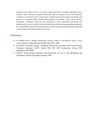 general as the purpose here is to create a framework that is broadly applicable across
contexts. Thus while the conceptual framework may not explain all the cross-contextual
variations, it is the aim that it will provide a unified basis for discussion and inquiry and
promote a common (albeit basic) understanding of complex issues across diverse
disciplines. Ultimately, however, the usefulness of this conceptual framework will
depend on the extent to which it helps facilitate better livelihood programming targeted to
the vulnerability status and livelihood needs of poor and vulnerable households and leads
to their improved livelihood and food security
References
 O. Uthman and O. Aremu, Malnutrition among women in sub-Saharan Africa: rural-
urban disparity, in Rural Remote Health, April-June, 2008
 Livelihood and food security conceptual framework Livelihood and Food Security
Technical Assistance (LIFT) Project FHI 360 1825 Connecticut Avenue NW
Washington, DC 20009
 FANTA -Food Security Indicators and Framework for Use in the Monitoring and
Evaluation of Food Aid Programs January 1999
 