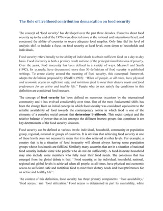 The Role of livelihood contribution demarcation on food security
The concept of „food security‟ has developed over the past three decades. Concerns about food
security up to the end of the 1970s were directed more at the national and international level, and
concerned the ability of countries to secure adequate food supplies. Only later did the level of
analysis shift to include a focus on food security at local level, even down to households and
individuals.
Food security refers broadly to the ability of individuals to obtain sufficient food on a day to-day
basis. Food insecurity is both a primary result and one of the principal manifestations of poverty.
Over the years, food insecurity has been defined in a variety of ways. Maxwell and Smith
(1992), for example, have documented more than 30 definitions of food security in published
writings. To create clarity around the meaning of food security, this conceptual framework
adopts the definition proposed by USAID (1992): “When all people, at all times, have physical
and economic access to sufficient, safe, and nutritious food to meet their dietary needs and food
preferences for an active and healthy life.” People who do not satisfy the conditions in this
definition are considered food insecure.
The concept of food security has been defined on numerous occasions by the international
community and it has evolved considerably over time. One of the most fundamental shifts has
been the change from an initial concept in which food security was considered equivalent to the
reliable availability of food towards the contemporary notion in which food is one of the
elements of a complex social context that determines livelihoods. This social context and the
relative balance of power that exists amongst the different interest groups that constitute it are
key determinants of the food security situation.
Food security can be defined at various levels: individual, household, community or population
group, regional, national or groups of countries. It is obvious that achieving food security at one
of these levels does not necessarily mean that it is also achieved at other levels. For example, a
country that is in a situation of food insecurity will almost always having some population
groups whose food needs are fulfilled. Similarly many countries that are in a situation of national
food security include some who people who do not eat sufficiently. A food-insecure household
may also include some members who fully meet their food needs. The consensus that has
emerged from the global debate is that: „„Food security, at the individual, household, national,
regional and global levels is achieved when all people, at all times, have physical and economic
access to sufficient, safe and nutritious food to meet their dietary needs and food preferences for
an active and healthy life‟‟.
The context of this definition, food security has three primary components: „food availability,‟
„food access,‟ and „food utilization.‟ Food access is determined in part by availability, while
 