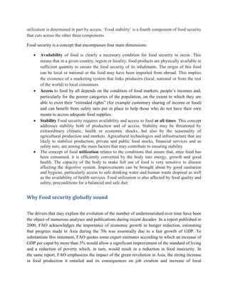 utilization is determined in part by access. „Food stability‟ is a fourth component of food security
that cuts across the other three components.
Food security is a concept that encompasses four main dimensions:
 Availability of food is clearly a necessary condition for food security to occur. This
means that in a given country, region or locality, food products are physically available in
sufficient quantity to ensure the food security of its inhabitants. The origin of this food
can be local or national or the food may have been imported from abroad. This implies
the existence of a marketing system that links producers (local, national or from the rest
of the world) to local consumers.
 Access to food by all depends on the condition of food markets, people‟s incomes and,
particularly for the poorer categories of the population, on the extent to which they are
able to exert their “extended rights” (for example customary sharing of income or food)
and can benefit from safety nets put in place to help those who do not have their own
means to access adequate food supplies.
 Stability Food security requires availability and access to food at all times. This concept
addresses stability both of production and of access. Stability may be threatened by
extraordinary climatic, health or economic shocks, but also by the seasonality of
agricultural production and markets. Agricultural technologies and infrastructure that are
likely to stabilize production, private and public food stocks, financial services and as
safety nets, are among the main factors that may contribute to ensuring stability
 The concept of food utilization relates to the conditions that assure that, once food has
been consumed, it is efficiently converted by the body into energy, growth and good
health. The capacity of the body to make full use of food is very sensitive to disease
affecting the digestive system. Improvements can be brought about by good sanitation
and hygiene, particularly access to safe drinking water and human waste disposal as well
as the availability of health services. Food utilization is also affected by food quality and
safety, preconditions for a balanced and safe diet.
Why Food security globally sound
The drivers that may explain the evolution of the number of undernourished over time have been
the object of numerous analyses and publications during recent decades. In a report published in
2000, FAO acknowledges the importance of economic growth in hunger reduction, estimating
that progress made in Asia during the 70s was essentially due to a fast growth of GDP. To
substantiate this statement, FAO quotes some expert estimates according to which an increase of
GDP per caput by more than 3% would allow a significant improvement of the standard of living
and a reduction of poverty which, in turn, would result in a reduction in food insecurity. In
the same report, FAO emphasizes the impact of the green revolution in Asia, the strong increase
in food production it entailed and its consequences on job creation and increase of local
 