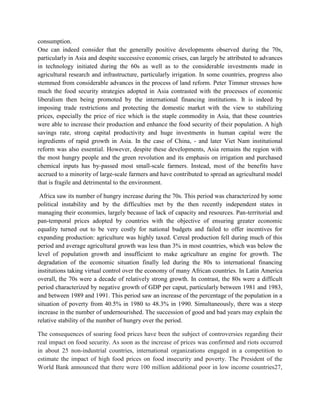 consumption.
One can indeed consider that the generally positive developments observed during the 70s,
particularly in Asia and despite successive economic crises, can largely be attributed to advances
in technology initiated during the 60s as well as to the considerable investments made in
agricultural research and infrastructure, particularly irrigation. In some countries, progress also
stemmed from considerable advances in the process of land reform. Peter Timmer stresses how
much the food security strategies adopted in Asia contrasted with the processes of economic
liberalism then being promoted by the international financing institutions. It is indeed by
imposing trade restrictions and protecting the domestic market with the view to stabilizing
prices, especially the price of rice which is the staple commodity in Asia, that these countries
were able to increase their production and enhance the food security of their population. A high
savings rate, strong capital productivity and huge investments in human capital were the
ingredients of rapid growth in Asia. In the case of China, - and later Viet Nam institutional
reform was also essential. However, despite these developments, Asia remains the region with
the most hungry people and the green revolution and its emphasis on irrigation and purchased
chemical inputs has by-passed most small-scale farmers. Instead, most of the benefits have
accrued to a minority of large-scale farmers and have contributed to spread an agricultural model
that is fragile and detrimental to the environment.
Africa saw its number of hungry increase during the 70s. This period was characterized by some
political instability and by the difficulties met by the then recently independent states in
managing their economies, largely because of lack of capacity and resources. Pan-territorial and
pan-temporal prices adopted by countries with the objective of ensuring greater economic
equality turned out to be very costly for national budgets and failed to offer incentives for
expanding production: agriculture was highly taxed. Cereal production fell during much of this
period and average agricultural growth was less than 3% in most countries, which was below the
level of population growth and insufficient to make agriculture an engine for growth. The
degradation of the economic situation finally led during the 80s to international financing
institutions taking virtual control over the economy of many African countries. In Latin America
overall, the 70s were a decade of relatively strong growth. In contrast, the 80s were a difficult
period characterized by negative growth of GDP per caput, particularly between 1981 and 1983,
and between 1989 and 1991. This period saw an increase of the percentage of the population in a
situation of poverty from 40.5% in 1980 to 48.3% in 1990. Simultaneously, there was a steep
increase in the number of undernourished. The succession of good and bad years may explain the
relative stability of the number of hungry over the period.
The consequences of soaring food prices have been the subject of controversies regarding their
real impact on food security. As soon as the increase of prices was confirmed and riots occurred
in about 25 non-industrial countries, international organizations engaged in a competition to
estimate the impact of high food prices on food insecurity and poverty. The President of the
World Bank announced that there were 100 million additional poor in low income countries27,
 