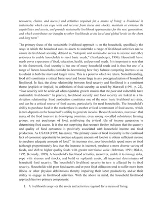 resources, claims, and access) and activities required for a means of living: a livelihood is
sustainable which can cope with and recover from stress and shocks, maintain or enhance its
capabilities and assets, and provide sustainable livelihood opportunities for the next generation;
and which contributes net benefits to other livelihoods at the local and global levels in the short
and long term”
The primary focus of the sustainable livelihood approach is on the household, specifically the
ways in which the household uses its assets to undertake a range of livelihood activities and to
ensure its livelihood security, defined as, “adequate and sustainable access to income and other
resources to enable households to meet basic needs,” (Frankenberger, 1996). Household basic
needs cover a spectrum of food, education, health, and personal needs. It is important to note that
in this framework, food security is but one of many household needs and is thus but one of a
range of factors households consider in determining how they balance competing interests so as
to subsist in both the short and longer terms. This is a point to which we return. Notwithstanding,
food still constitutes a critical basic need and looms large in any conceptualization of household
livelihood. In fact, the close relationship between food security and livelihood is a consistent
theme (explicit or implied) in definitions of food security, as noted by Maxwell (1991, p. 22),
“food security will be achieved when equitable growth ensures that the poor and vulnerable have
sustainable livelihoods.” In practice, livelihood security and food security are linked in a bi-
direction relationship. Food production constitutes one of the most basic livelihood activities,
and can be a critical source of food access, particularly for rural households. The household‟s
ability to purchase food in the marketplace is another critical determinant of food access, which
in turn depends on the household‟s ability to generate income. Research indicates, moreover, that
many of the food insecure in developing countries, even among so-called subsistence farming
groups, are net purchasers of food, reinforcing the critical role of income generation in
determining food access. It is thus not surprising that research further indicates that the quantity
and quality of food consumed is positively associated with household income and food
production. As USAID (1995) has noted, “the primary cause of food insecurity is the continued
lack of economic opportunity to produce adequate amounts of food or to obtain sufficient income
to purchase adequate amounts of food.” As incomes rise, poor households spend more on food
(although proportionately less than the increase in income), purchase a more diverse variety of
foods, and shift to higher quality foods with greater nutritional value (Behrman, 1995; Diskin,
1995; Kennedy, 1989). A household‟s livelihood activities, moreover, enable it to manage risks,
cope with stresses and shocks, and build or replenish assets, all important determinants of
household food security. The household‟s livelihood security in turn is affected by its food
security. Households with poor food access and/or poor food utilization tend to suffer more from
illness or other physical debilitations thereby impairing their labor productivity and/or their
ability to engage in livelihood activities. With the above in mind, the household livelihood
approach has two primary components:
1. A livelihood comprises the assets and activities required for a means of living.
 