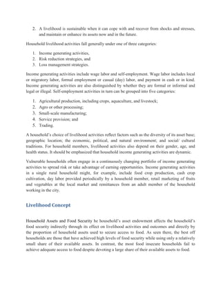 2. A livelihood is sustainable when it can cope with and recover from shocks and stresses,
and maintain or enhance its assets now and in the future.
Household livelihood activities fall generally under one of three categories:
1. Income generating activities,
2. Risk reduction strategies, and
3. Loss management strategies.
Income generating activities include wage labor and self-employment. Wage labor includes local
or migratory labor, formal employment or casual (day) labor, and payment in cash or in kind.
Income generating activities are also distinguished by whether they are formal or informal and
legal or illegal. Self-employment activities in turn can be grouped into five categories:
1. Agricultural production, including crops, aquaculture, and livestock;
2. Agro or other processing;
3. Small-scale manufacturing;
4. Service provision; and
5. Trading.
A household‟s choice of livelihood activities reﬂect factors such as the diversity of its asset base;
geographic location; the economic, political, and natural environment; and social/ cultural
traditions. For household members, livelihood activities also depend on their gender, age, and
health status. It should be emphasized that household income generating activities are dynamic.
Vulnerable households often engage in a continuously changing portfolio of income generating
activities to spread risk or take advantage of earning opportunities. Income generating activities
in a single rural household might, for example, include food crop production, cash crop
cultivation, day labor provided periodically by a household member, retail marketing of fruits
and vegetables at the local market and remittances from an adult member of the household
working in the city.
Livelihood Concept
Household Assets and Food Security he household‟s asset endowment affects the household‟s
food security indirectly through its effect on livelihood activities and outcomes and directly by
the proportion of household assets used to secure access to food. As seen there, the best off
households are those that have achieved high levels of food security while using only a relatively
small share of their available assets. In contrast, the most food insecure households fail to
achieve adequate access to food despite devoting a large share of their available assets to food.
 
