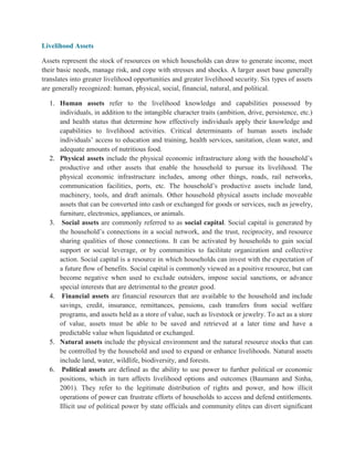 Livelihood Assets
Assets represent the stock of resources on which households can draw to generate income, meet
their basic needs, manage risk, and cope with stresses and shocks. A larger asset base generally
translates into greater livelihood opportunities and greater livelihood security. Six types of assets
are generally recognized: human, physical, social, financial, natural, and political.
1. Human assets refer to the livelihood knowledge and capabilities possessed by
individuals, in addition to the intangible character traits (ambition, drive, persistence, etc.)
and health status that determine how effectively individuals apply their knowledge and
capabilities to livelihood activities. Critical determinants of human assets include
individuals‟ access to education and training, health services, sanitation, clean water, and
adequate amounts of nutritious food.
2. Physical assets include the physical economic infrastructure along with the household‟s
productive and other assets that enable the household to pursue its livelihood. The
physical economic infrastructure includes, among other things, roads, rail networks,
communication facilities, ports, etc. The household‟s productive assets include land,
machinery, tools, and draft animals. Other household physical assets include moveable
assets that can be converted into cash or exchanged for goods or services, such as jewelry,
furniture, electronics, appliances, or animals.
3. Social assets are commonly referred to as social capital. Social capital is generated by
the household‟s connections in a social network, and the trust, reciprocity, and resource
sharing qualities of those connections. It can be activated by households to gain social
support or social leverage, or by communities to facilitate organization and collective
action. Social capital is a resource in which households can invest with the expectation of
a future ﬂow of benefits. Social capital is commonly viewed as a positive resource, but can
become negative when used to exclude outsiders, impose social sanctions, or advance
special interests that are detrimental to the greater good.
4. Financial assets are financial resources that are available to the household and include
savings, credit, insurance, remittances, pensions, cash transfers from social welfare
programs, and assets held as a store of value, such as livestock or jewelry. To act as a store
of value, assets must be able to be saved and retrieved at a later time and have a
predictable value when liquidated or exchanged.
5. Natural assets include the physical environment and the natural resource stocks that can
be controlled by the household and used to expand or enhance livelihoods. Natural assets
include land, water, wildlife, biodiversity, and forests.
6. Political assets are defined as the ability to use power to further political or economic
positions, which in turn affects livelihood options and outcomes (Baumann and Sinha,
2001). They refer to the legitimate distribution of rights and power, and how illicit
operations of power can frustrate efforts of households to access and defend entitlements.
Illicit use of political power by state officials and community elites can divert significant
 
