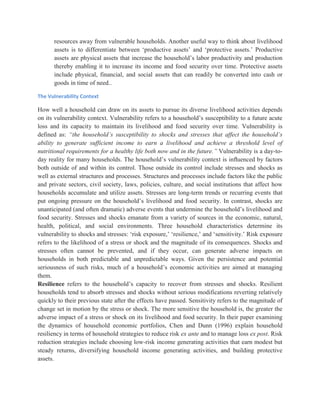 resources away from vulnerable households. Another useful way to think about livelihood
assets is to differentiate between „productive assets‟ and „protective assets.‟ Productive
assets are physical assets that increase the household‟s labor productivity and production
thereby enabling it to increase its income and food security over time. Protective assets
include physical, financial, and social assets that can readily be converted into cash or
goods in time of need..
The Vulnerability Context
How well a household can draw on its assets to pursue its diverse livelihood activities depends
on its vulnerability context. Vulnerability refers to a household‟s susceptibility to a future acute
loss and its capacity to maintain its livelihood and food security over time. Vulnerability is
defined as: “the household’s susceptibility to shocks and stresses that affect the household’s
ability to generate sufficient income to earn a livelihood and achieve a threshold level of
nutritional requirements for a healthy life both now and in the future.” Vulnerability is a day-to-
day reality for many households. The household‟s vulnerability context is inﬂuenced by factors
both outside of and within its control. Those outside its control include stresses and shocks as
well as external structures and processes. Structures and processes include factors like the public
and private sectors, civil society, laws, policies, culture, and social institutions that affect how
households accumulate and utilize assets. Stresses are long-term trends or recurring events that
put ongoing pressure on the household‟s livelihood and food security. In contrast, shocks are
unanticipated (and often dramatic) adverse events that undermine the household‟s livelihood and
food security. Stresses and shocks emanate from a variety of sources in the economic, natural,
health, political, and social environments. Three household characteristics determine its
vulnerability to shocks and stresses: „risk exposure,‟ „resilience,‟ and „sensitivity.‟ Risk exposure
refers to the likelihood of a stress or shock and the magnitude of its consequences. Shocks and
stresses often cannot be prevented, and if they occur, can generate adverse impacts on
households in both predictable and unpredictable ways. Given the persistence and potential
seriousness of such risks, much of a household‟s economic activities are aimed at managing
them.
Resilience refers to the household‟s capacity to recover from stresses and shocks. Resilient
households tend to absorb stresses and shocks without serious modifications reverting relatively
quickly to their previous state after the effects have passed. Sensitivity refers to the magnitude of
change set in motion by the stress or shock. The more sensitive the household is, the greater the
adverse impact of a stress or shock on its livelihood and food security. In their paper examining
the dynamics of household economic portfolios, Chen and Dunn (1996) explain household
resiliency in terms of household strategies to reduce risk ex ante and to manage loss ex post. Risk
reduction strategies include choosing low-risk income generating activities that earn modest but
steady returns, diversifying household income generating activities, and building protective
assets.
 
