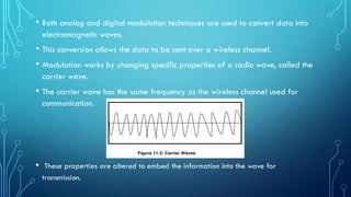 • Both analog and digital modulation techniques are used to convert data into
electromagnetic waves.
• This conversion allows the data to be sent over a wireless channel.
• Modulation works by changing specific properties of a radio wave, called the
carrier wave.
• The carrier wave has the same frequency as the wireless channel used for
communication.
• These properties are altered to embed the information into the wave for
transmission.
 