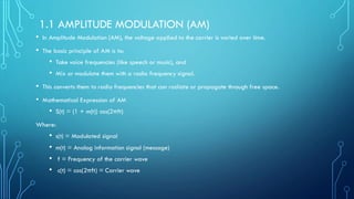 1.1 AMPLITUDE MODULATION (AM)
• In Amplitude Modulation (AM), the voltage applied to the carrier is varied over time.
• The basic principle of AM is to:
• Take voice frequencies (like speech or music), and
• Mix or modulate them with a radio frequency signal.
• This converts them to radio frequencies that can radiate or propagate through free space.
• Mathematical Expression of AM
• S(t) = (1 + m(t)) cos(2πft)
Where:
• s(t) = Modulated signal
• m(t) = Analog information signal (message)
• f = Frequency of the carrier wave
• c(t) = cos(2πft) = Carrier wave
 