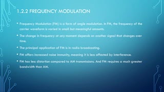 1.2.2 FREQUENCY MODULATION
• Frequency Modulation (FM) is a form of angle modulation. In FM, the frequency of the
carrier waveform is varied in small but meaningful amounts.
• The change in frequency at any moment depends on another signal that changes over
time.
• The principal application of FM is in radio broadcasting.
• FM offers increased noise immunity, meaning it is less affected by interference.
• FM has less distortion compared to AM transmissions. And FM requires a much greater
bandwidth than AM.
 