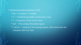 • Mathematical Representation of FM:
• S(t) = A (cos2πf + ∫1m(t)dt)
• A → Amplitude (strength) of the carrier wave.
• f → Frequency of the carrier wave.
• m(t) → The analog information signal.
• ∫ m(t) dt → Integral of the message signal, which determines the
frequency shift over time.
 