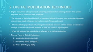 2. DIGITAL MODULATION TECHNIQUE
• Digital modulation is the process of converting an information-bearing discrete-time symbol
sequence into a continuous-time waveform.
• The purpose of digital modulation is to transfer a digital bit stream over an analog bandpass
channel (e.g., public telephone networks or radio frequency bands).
• If the modulating signal can only change its amplitude between a finite number of values and
changes occur only at discrete moments in time, it is called a digital signal.
• When this happens, the modulation is referred to as digital modulation.
• This are Types of Digital Modulation:
2.1 Amplitude-Shift Keying (ASK)
2.2 Frequency-Shift Keying (FSK)
2.3 Phase-Shift Keying (PSK)
 