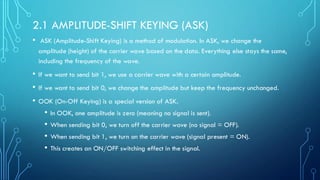 2.1 AMPLITUDE-SHIFT KEYING (ASK)
• ASK (Amplitude-Shift Keying) is a method of modulation. In ASK, we change the
amplitude (height) of the carrier wave based on the data. Everything else stays the same,
including the frequency of the wave.
• If we want to send bit 1, we use a carrier wave with a certain amplitude.
• If we want to send bit 0, we change the amplitude but keep the frequency unchanged.
• OOK (On-Off Keying) is a special version of ASK.
• In OOK, one amplitude is zero (meaning no signal is sent).
• When sending bit 0, we turn off the carrier wave (no signal = OFF).
• When sending bit 1, we turn on the carrier wave (signal present = ON).
• This creates an ON/OFF switching effect in the signal.
 