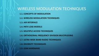 WIRELESS MODULATION TECHNIQUES
1.1. CONCEPTS OF MODULATION
1.2. WIRELESS MODULATION TECHNIQUES
1.3. AIR INTERFACE
1.4. PATH LOSS MODELS
1.5. MULTIPLE ACCESS TECHNIQUES
1.6. ORTHOGONAL FREQUENCY DIVISION MULTIPLEXING
1.7. ULTRA WIDE BAND RADIO TECHNIQUES
1.8. DIVERSITY TECHNIQUES
1.9. GSM HARDWARE
 
