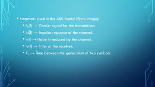 • Notations Used in the ASK Model (From Image):
• hₜ(f) → Carrier signal for the transmission.
• h꜀
(f) → Impulse response of the channel.
• n(t) → Noise introduced by the channel.
• hᵣ(f) → Filter at the receiver.
• Tₛ → Time between the generation of two symbols.
 