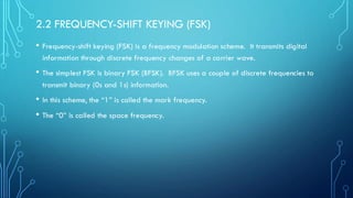 2.2 FREQUENCY-SHIFT KEYING (FSK)
• Frequency-shift keying (FSK) is a frequency modulation scheme. It transmits digital
information through discrete frequency changes of a carrier wave.
• The simplest FSK is binary FSK (BFSK). BFSK uses a couple of discrete frequencies to
transmit binary (0s and 1s) information.
• In this scheme, the “1” is called the mark frequency.
• The “0” is called the space frequency.
 