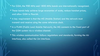 • For GSM, the 900 MHz and 1800 MHz bands are internationally recognized.
• These bands help achieve large economies of scale, reduce handset prices,
and allow GSM to flourish.
• A key requirement is that the MS (Mobile Station) and the network must
transmit and receive using the same reference clock.
• In a PLMN (Public Land Mobile Network), the MS connects to the fixed part of
the GSM system via a wireless channel.
• This wireless communication follows regulations and standards, forming the Air
Interface, also called the Um interface.
 