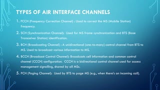 TYPES OF AIR INTERFACE CHANNELS
1. FCCH (Frequency Correction Channel) : Used to correct the MS (Mobile Station)
frequency.
2. SCH (Synchronization Channel): Used for MS frame synchronization and BTS (Base
Transceiver Station) identification.
3. BCH (Broadcasting Channel) : A unidirectional (one-to-many) control channel from BTS to
MS. Used to broadcast various information to MS.
4. BCCH (Broadcast Control Channel): Broadcasts cell information and common control
channel (CCCH) configuration. CCCH is a bidirectional control channel used for access
management signalling, shared by all MSs.
5. PCH (Paging Channel): Used by BTS to page MS (e.g., when there’s an incoming call).
 