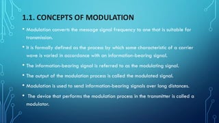 1.1. CONCEPTS OF MODULATION
• Modulation converts the message signal frequency to one that is suitable for
transmission.
• It is formally defined as the process by which some characteristic of a carrier
wave is varied in accordance with an information-bearing signal.
• The information-bearing signal is referred to as the modulating signal.
• The output of the modulation process is called the modulated signal.
• Modulation is used to send information-bearing signals over long distances.
• The device that performs the modulation process in the transmitter is called a
modulator.
 