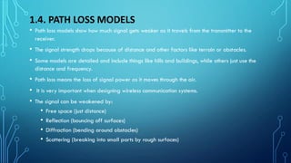 1.4. PATH LOSS MODELS
• Path loss models show how much signal gets weaker as it travels from the transmitter to the
receiver.
• The signal strength drops because of distance and other factors like terrain or obstacles.
• Some models are detailed and include things like hills and buildings, while others just use the
distance and frequency.
• Path loss means the loss of signal power as it moves through the air.
• It is very important when designing wireless communication systems.
• The signal can be weakened by:
• Free space (just distance)
• Reflection (bouncing off surfaces)
• Diffraction (bending around obstacles)
• Scattering (breaking into small parts by rough surfaces)
 