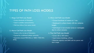 TYPES OF PATH LOSS MODELS
3. Micro Cell Path Loss Model
• Covers hundreds of meters to 1 km.
• Deployed in urban streets with low antenna
height.
• Cell shape is non-circular (cross or rectangle)
due to urban canyons.
4. Pico Cell Path Loss Model
• Covers 30 to 100 meters.
• Used indoors (buildings, offices).
• Enhances capacity and SINR with low power and
short range.
1. Mega Cell Path Loss Model
• Covers hundreds of kilometers.
• Used in satellite communications.
• Path loss follows free space model.
2. Macro Cell Path Loss Model
• Covers a few to tens of kilometers.
• Typical for traditional cellular networks.
• Operates around 900 MHz or 1800–1900 MHz
(PCS).
 