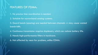 FEATURES OF FDMA:
1. No precise time coordination is needed.
2. Suitable for narrowband analog systems.
3. Guard bands (spacing) are needed between channels — may cause wasted
bandwidth.
4. Continuous transmission requires duplexers, which can reduce battery life.
5. Needs high-performance filters in hardware.
6. Not affected by near-far problem, unlike CDMA.
 