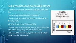TIME DIVISION MULTIPLE ACCESS (TDMA)
• Each frequency channel is further divided into a set of time
slots.
• Each time slot carries the data of a voice call.
• In time division multiple access (TDMA), time is divided into
defined periods,
and different users use different time slots.
• TDMA systems therefore transmit bursts of power with a fixed
pulse-repetition frequency known as the frame rate.
• GSM and TETRA are actually hybrid systems in which both
FDMA and TDMA are employed.
 