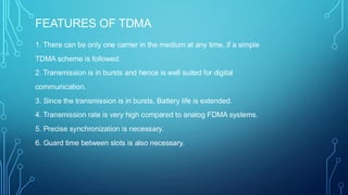 FEATURES OF TDMA
1. There can be only one carrier in the medium at any time, if a simple
TDMA scheme is followed.
2. Transmission is in bursts and hence is well suited for digital
communication.
3. Since the transmission is in bursts, Battery life is extended.
4. Transmission rate is very high compared to analog FDMA systems.
5. Precise synchronization is necessary.
6. Guard time between slots is also necessary.
 