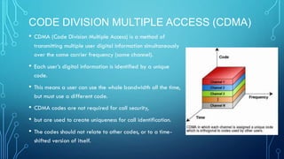 CODE DIVISION MULTIPLE ACCESS (CDMA)
• CDMA (Code Division Multiple Access) is a method of
transmitting multiple user digital information simultaneously
over the same carrier frequency (same channel).
• Each user’s digital information is identified by a unique
code.
• This means a user can use the whole bandwidth all the time,
but must use a different code.
• CDMA codes are not required for call security,
• but are used to create uniqueness for call identification.
• The codes should not relate to other codes, or to a time-
shifted version of itself.
 