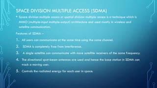 SPACE DIVISION MULTIPLE ACCESS (SDMA)
• Space division multiple access or spatial division multiple access is a technique which is
MIMO (multiple-input multiple-output) architecture and used mostly in wireless and
satellite communication.
Features of SDMA –
1. All users can communicate at the same time using the same channel.
2. SDMA is completely free from interference.
3. A single satellite can communicate with more satellite receivers of the same frequency.
4. The directional spot-beam antennas are used and hence the base station in SDMA can
track a moving user.
5. Controls the radiated energy for each user in space.
 