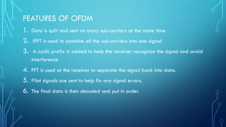 FEATURES OF OFDM
1. Data is split and sent on many sub-carriers at the same time.
2. IFFT is used to combine all the sub-carriers into one signal.
3. A cyclic prefix is added to help the receiver recognize the signal and avoid
interference.
4. FFT is used at the receiver to separate the signal back into data.
5. Pilot signals are sent to help fix any signal errors.
6. The final data is then decoded and put in order.
 