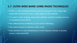 1.7. ULTRA WIDE BAND (UWB) RADIO TECHNIQUES
• UWB is a radio technology that uses very low energy for short-range, high-
bandwidth communication over a wide range of radio spectrum.
• It is used in radar imaging, sensor data collection, precision tracking, and now
in smartphones (since 2019).
• Also called impulse, baseband, or zero-carrier technology.
• Uses pulses instead of continuous radio waves.
• Pulse duration is in sub-nanoseconds, so in the frequency domain, it spreads
across a wide bandwidth.
 
