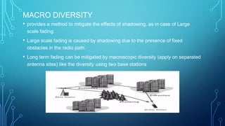 MACRO DIVERSITY
• provides a method to mitigate the effects of shadowing, as in case of Large
scale fading.
• Large scale fading is caused by shadowing due to the presence of fixed
obstacles in the radio path.
• Long term fading can be mitigated by macroscopic diversity (apply on separated
antenna sites) like the diversity using two base stations
 