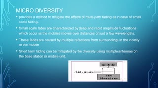 MICRO DIVERSITY
• provides a method to mitigate the effects of multi-path fading as in case of small
scale fading.
• Small scale fades are characterized by deep and rapid amplitude fluctuations
which occur as the mobiles moves over distances of just a few wavelengths.
• These fades are caused by multiple reflections from surroundings in the vicinity
of the mobile.
• Short term fading can be mitigated by the diversity using multiple antennas on
the base station or mobile unit.
 