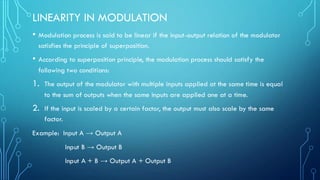 LINEARITY IN MODULATION
• Modulation process is said to be linear if the input-output relation of the modulator
satisfies the principle of superposition.
• According to superposition principle, the modulation process should satisfy the
following two conditions:
1. The output of the modulator with multiple inputs applied at the same time is equal
to the sum of outputs when the same inputs are applied one at a time.
2. If the input is scaled by a certain factor, the output must also scale by the same
factor.
Example: Input A → Output A
Input B → Output B
Input A + B → Output A + Output B
 